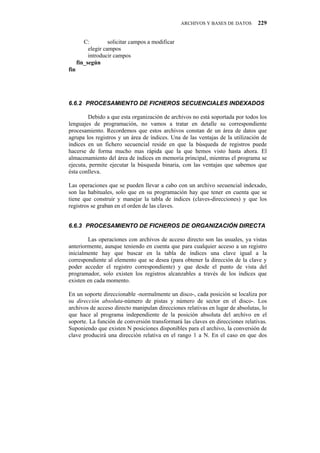 ARCHIVOS Y BASES DE DATOS    229


         C:         solicitar campos a modificar
           elegir campos
           introducir campos
      fin_según
fin




80804" RTQEGUCOKGPVQ"FG"HKEJGTQU"UGEWGPEKCNGU"KPFGZCFQU

        Debido a que esta organización de archivos no está soportada por todos los
lenguajes de programación, no vamos a tratar en detalle su correspondiente
procesamiento. Recordemos que estos archivos constan de un área de datos que
agrupa los registros y un área de índices. Una de las ventajas de la utilización de
índices en un fichero secuencial reside en que la búsqueda de registros puede
hacerse de forma mucho mas rápida que la que hemos visto hasta ahora. El
almacenamiento del área de índices en memoria principal, mientras el programa se
ejecuta, permite ejecutar la búsqueda binaria, con las ventajas que sabemos que
ésta conlleva.

Las operaciones que se pueden llevar a cabo con un archivo secuencial indexado,
son las habituales, solo que en su programación hay que tener en cuenta que se
tiene que construir y manejar la tabla de índices (claves-direcciones) y que los
registros se graban en el orden de las claves.


80805" RTQEGUCOKGPVQ"FG"HKEJGTQU"FG"QTICPKCEKłP"FKTGEVC

        Las operaciones con archivos de acceso directo son las usuales, ya vistas
anteriormente, aunque teniendo en cuenta que para cualquier acceso a un registro
inicialmente hay que buscar en la tabla de índices una clave igual a la
correspondiente al elemento que se desea (para obtener la dirección de la clave y
poder acceder el registro correspondiente) y que desde el punto de vista del
programador, solo existen los registros alcanzables a través de los índices que
existen en cada momento.

En un soporte direccionable -normalmente un disco-, cada posición se localiza por
su dirección absoluta-número de pistas y número de sector en el disco-. Los
archivos de acceso directo manipulan direcciones relativas en lugar de absolutas, lo
que hace al programa independiente de la posición absoluta del archivo en el
soporte. La función de conversión transformará las claves en direcciones relativas.
Suponiendo que existen N posiciones disponibles para el archivo, la conversión de
clave producirá una dirección relativa en el rango 1 a N. En el caso en que dos
 