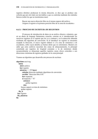 230   FUNDAMENTOS DE INFORMÁTICA Y PROGRAMACIÓN


registros distintos produzcan la misma dirección, se dice que se produce una
colisión que por otro lado son inevitables y que se controlan mediante dos métodos
básicos (sobre los que no insistiremos mas):

        Buscar una nueva dirección libre en el mismo espacio del archivo.
        Asignar el registro a la primera posición libre de la zona de excedentes.-


6.6.3.1" PROCESO DE ESCRITURA DE REGISTROS

        El proceso de introducción de datos en un archivo directo o aleatorio, que
en un abuso de lenguaje llamaremos creación, consiste en ir introduciendo los
sucesivos registros en el soporte que los va a contener y en la detección obtenida
resultante del algoritmo de conversión. Si al introducir un registro se encuentra
ocupada la dirección, el nuevo registro deberá ir a la zona de sinónimos o de
excedentes, sobre cuyos detalles ya hemos dicho que no entraríamos. Bastará con
saber que estos archivos necesitan dos zonas de almacenamiento, la principal
constituida por registros de longitud constante y la de sinónimos donde
secuencialmente se almacenan aquellos registros cuyas claves coinciden o son
direcciones sinónimas de registros grabados en la zona principal.

Veamos un algoritmo que desarrolla este proceso de escritura:

algoritmo escri-reg
    inicio
      abrir archivo
      leer registro
      mientras < > FF hacer
         calcular dirección mediante algoritmos de conversión
         escribir ”dirección libre S/N”
         leer respuesta
         si respuesta = “S”
           entonces
               grabar registros
           sino
        buscar espacio en área de sinónimos
        grabar registro
    fin_si
  leer registro
  fin_mientras
fin
 