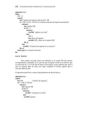 232   FUNDAMENTOS DE INFORMÁTICA Y PROGRAMACIÓN


algoritmo altas
inicio
    SW = 0
    repetir
       leer” número de registro a dar de alta”. NR
       si 1<NR<ALTO {ALTO es el número máximo de registros permitidos}
           entonces
               leer registro NR
               si SW = 1
                   entonces
                      escribir “registro ya existe”
                   sino
                      SW=1
                      leer datos del registro
                      escribir SW y datos en el registro NR
               fin_si
           sino
             escribir “el numero de registro no es correcto.“
       fin_si
    hasta_que no se deseen más altas
fin

6.6.3.4" BAJAS

        Para realizar una baja, basta con indicarlo en el campo SW del registro
correspondiente, indicando, en el caso de que el registro exista en el archivo, que
su valor pase de 1 a 0. Este tipo de baja es solo lógica, lo que significa que, pese a
usar un registro dado de baja, éste sigue ocupando el mismo espacio que si
estuviera dado de alta.

El algoritmo para llevar a cabo el procedimiento de dar de baja es:

algoritmo baja
repetir
   leer NR                { número de registro}
   si 1 ≤ NR ≤ TOTAL
       entonces
          leer registro NR
          si SW=0
            entonces
                escribir” el registro no existe”
            sino
              escribir registro
 