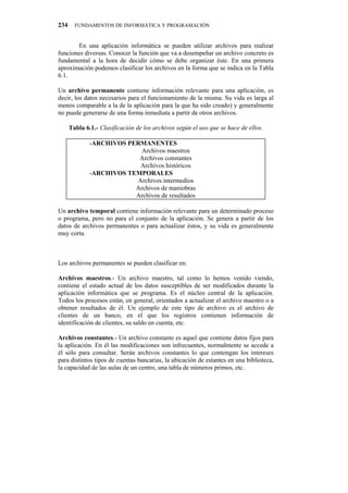 234     FUNDAMENTOS DE INFORMÁTICA Y PROGRAMACIÓN


       En una aplicación informática se pueden utilizar archivos para realizar
funciones diversas. Conocer la función que va a desempeñar un archivo concreto es
fundamental a la hora de decidir cómo se debe organizar éste. En una primera
aproximación podemos clasificar los archivos en la forma que se indica en la Tabla
6.1.

Un archivo permanente contiene información relevante para una aplicación, es
decir, los datos necesarios para el funcionamiento de la misma. Su vida es larga al
menos comparable a la de la aplicación para la que ha sido creado) y generalmente
no puede generarse de una forma inmediata a partir de otros archivos.

      Tabla 6.1.- Clasificación de los archivos según el uso que se hace de ellos.

              -ARCHIVOS PERMANENTES
                            Archivos maestros
                           Archivos constantes
                           Archivos históricos
              -ARCHIVOS TEMPORALES
                          Archivos intermedios
                          Archivos de maniobras
                          Archivos de resultados

Un archivo temporal contiene información relevante para un determinado proceso
o programa, pero no para el conjunto de la aplicación. Se genera a partir de los
datos de archivos permanentes o para actualizar éstos, y su vida es generalmente
muy corta.



Los archivos permanentes se pueden clasificar en:

Archivos maestros.- Un archivo maestro, tal como lo hemos venido viendo,
contiene el estado actual de los datos susceptibles de ser modificados durante la
aplicación informática que se programa. Es el núcleo central de la aplicación.
Todos los procesos están, en general, orientados a actualizar el archivo maestro o a
obtener resultados de él. Un ejemplo de este tipo de archivo es el archivo de
clientes de un banco, en el que los registros contienen información de
identificación de clientes, su saldo en cuenta, etc.

Archivos constantes.- Un archivo constante es aquel que contiene datos fijos para
la aplicación. En él las modificaciones son infrecuentes, normalmente se accede a
él sólo para consultar. Serán archivos constantes lo que contengan los intereses
para distintos tipos de cuentas bancarias, la ubicación de estantes en una biblioteca,
la capacidad de las aulas de un centro, una tabla de números primos, etc.
 
