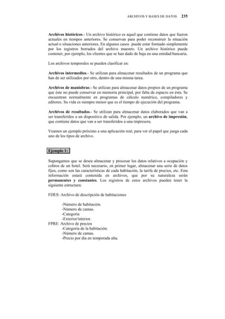 ARCHIVOS Y BASES DE DATOS         235



Archivos históricos.- Un archivo histórico es aquel que contiene datos que fueron
actuales en tiempos anteriores. Se conservan para poder reconstruir la situación
actual o situaciones anteriores. En algunos casos puede estar formado simplemente
por los registros borrados del archivo maestro. Un archivo histórico puede
contener, por ejemplo, los clientes que se han dado de baja en una entidad bancaria.

Los archivos temporales se pueden clasificar en:

Archivos intermedios.- Se utilizan para almacenar resultados de un programa que
han de ser utilizados por otro, dentro de una misma tarea.

Archivos de maniobras.- Se utilizan para almacenar datos propios de un programa
que éste no puede conservar en memoria principal, por falta de espacio en ésta. Se
encuentran normalmente en programas de cálculo numérico, compiladores y
editores. Su vida es siempre menor que es el tiempo de ejecución del programa.

Archivos de resultados.- Se utilizan para almacenar datos elaborados que van a
ser transferidos a un dispositivo de salida. Por ejemplo, un archivo de impresión,
que contiene datos que van a ser transferidos a una impresora.

Veamos un ejemplo próximo a una aplicación real, para ver el papel que juega cada
uno de los tipos de archivo.


Ejemplo 1:

Supongamos que se desea almacenar y procesar los datos relativos a ocupación y
cobros de un hotel. Será necesario, en primer lugar, almacenar una serie de datos
fijos, como son las características de cada habitación, la tarifa de precios, etc. Esta
información estará contenida en archivos, que por su naturaleza serán
permanentes y constantes. Los registros de estos archivos pueden tener la
siguiente estructura:

FDES: Archivo de descripción de habitaciones

      -Número de habitación.
      -Número de camas.
      -Categoría
      -Exterior/interior.
FPRE: Archivo de precios
      -Categoría de la habitación.
      -Número de camas.
      -Precio por día en temporada alta.
 