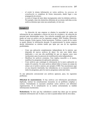 ARCHIVOS Y BASES DE DATOS        237


   -   al existir la misma información en varios archivos, los procesos de
       actualización se complican de forma innecesaria, dando lugar a una
       propagación de errores;
   -   se corre el riesgo de tener datos incongruentes entre los distintos archivos.
       Por ejemplo, tener dos domicilios diferentes de un mismo individuo en dos
       archivos distintos (por estar uno actualizado y el otro no).


Ejemplo 2:

         La dirección de una empresa se plantea la necesidad de contar con
información de sus empleados a efectos de envío de circulares y de selección de
personal para determinadas tareas. Una solución aceptable para esta aplicación,
puede ser crear un archivo con los siguientes campos: DNI, Nombre, Dirección,
Puesto ocupado, Fecha ingreso, Fecha nacimiento. Teléfono, a partir de los cuales
se puede obtener la información deseada. Si posteriormente la misma empresa
decide informatizar su nómina tendrá que optar por una de las siguientes
posibilidades:

   -   Crear una aplicación completamente independiente de la anterior, que
       dispondrá de nuevos archivos de datos: En este caso habrá datos
       duplicados y con una alta posibilidad de que en algunos casos sean
       incoherentes, pues los procesos de modificación serán independientes.
   -   Modificar los archivos existentes. Esto implica reescribir o, al menos,
       modificar los programas de aplicación anteriores.
   -   Crear archivos que contengan la información de la nueva aplicación no
       usada el la anterior. En estos archivos deberá haber al menos un campo de
       enlace con el archivo anterior, por ejemplo el DNI. Nos encontramos aquí
       en una situación intermedia, hay redundancias, no es necesario reescribir
       todos los programas, pero los nuevos programas serán más lentos.

Es una aplicación convencional con archivos aparecen, pues, los siguientes
problemas:

Dificultad de mantenimiento. Si hay archivos con información parcialmente
duplicada, realizar las actualizaciones necesarias en un problema complejo y
costoso. Normalmente es necesario actualizar varios archivos con diferentes
organizaciones. Si la actualización no se realiza correctamente se tendrán
informaciones incoherentes.

Redundancia. Se dice que hay redundancia cuando hay datos que no aportan
realmente información real. Es decir, su valor se puede deducir del de otros datos.
 