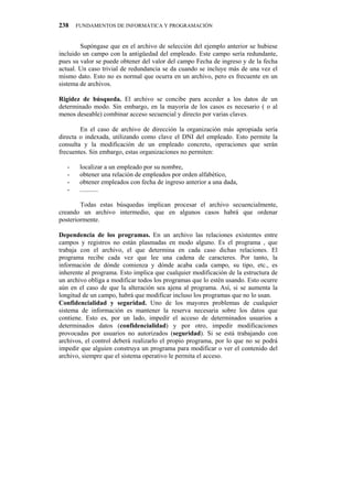 238    FUNDAMENTOS DE INFORMÁTICA Y PROGRAMACIÓN


        Supóngase que en el archivo de selección del ejemplo anterior se hubiese
incluido un campo con la antigüedad del empleado. Este campo sería redundante,
pues su valor se puede obtener del valor del campo Fecha de ingreso y de la fecha
actual. Un caso trivial de redundancia se da cuando se incluye más de una vez el
mismo dato. Esto no es normal que ocurra en un archivo, pero es frecuente en un
sistema de archivos.

Rigidez de búsqueda. El archivo se concibe para acceder a los datos de un
determinado modo. Sin embargo, en la mayoría de los casos es necesario ( o al
menos deseable) combinar acceso secuencial y directo por varias claves.

        En el caso de archivo de dirección la organización más apropiada sería
directa o indexada, utilizando como clave el DNI del empleado. Esto permite la
consulta y la modificación de un empleado concreto, operaciones que serán
frecuentes. Sin embargo, estas organizaciones no permiten:

   -    localizar a un empleado por su nombre,
   -    obtener una relación de empleados por orden alfabético,
   -    obtener empleados con fecha de ingreso anterior a una dada,
   -    ...........

        Todas estas búsquedas implican procesar el archivo secuencialmente,
creando un archivo intermedio, que en algunos casos habrá que ordenar
posteriormente.

Dependencia de los programas. En un archivo las relaciones existentes entre
campos y registros no están plasmadas en modo alguno. Es el programa , que
trabaja con el archivo, el que determina en cada caso dichas relaciones. El
programa recibe cada vez que lee una cadena de caracteres. Por tanto, la
información de dónde comienza y dónde acaba cada campo, su tipo, etc., es
inherente al programa. Esto implica que cualquier modificación de la estructura de
un archivo obliga a modificar todos los programas que lo estén usando. Esto ocurre
aún en el caso de que la alteración sea ajena al programa. Así, si se aumenta la
longitud de un campo, habrá que modificar incluso los programas que no lo usan.
Confidencialidad y seguridad. Uno de los mayores problemas de cualquier
sistema de información es mantener la reserva necesaria sobre los datos que
contiene. Esto es, por un lado, impedir el acceso de determinados usuarios a
determinados datos (confidencialidad) y por otro, impedir modificaciones
provocadas por usuarios no autorizados (seguridad). Si se está trabajando con
archivos, el control deberá realizarlo el propio programa, por lo que no se podrá
impedir que alguien construya un programa para modificar o ver el contenido del
archivo, siempre que el sistema operativo le permita el acceso.
 
