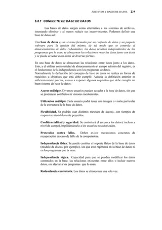 ARCHIVOS Y BASES DE DATOS       239


80:03" EQPEGRVQ"FG"DCUG"FG"FCVQU

        Las bases de datos surgen como alternativa a los sistemas de archivos,
intentando eliminar o al menos reducir sus inconvenientes. Podemos definir una
base de datos así:

Una base de datos es un sistema formado por un conjunto de datos y un paquete
software para la gestión del mismo, de tal modo que se controla el
almacenamiento de datos redundantes, los datos resultan independientes de los
programas que lo usan, se almacenan las relaciones entre los datos junto con éstos
y se puede acceder a los datos de diversas formas.

En una base de datos se almacenan las relaciones entre datos junto a los datos.
Esto, y el utilizar como unidad de almacenamiento el campo además del registro, es
el fundamento de la independencia con los programas de datos.
Normalmente la definición del concepto de base de datos se realiza en forma de
requisitos u objetivos que está debe cumplir. Aunque la definición anterior es
suficientemente precisa, vamos a exponer algunos requisitos que debe cumplir un
buen sistema de base de datos:

    Acceso múltiple. Diversos usuarios pueden acceder a la base de datos, sin que
    se produzcan conflictos ni visiones incoherentes.

    Utilización múltiple Cada usuario podrá tener una imagen o visión particular
    de la estructura de la base de datos.

    Flexibilidad. Se podrán usar distintos métodos de acceso, con tiempos de
    respuesta razonablemente pequeños.

    Confidencialidad y seguridad. Se controlará el acceso a los datos ( incluso a
    nivel de campo), impidiéndoselo a los usuarios no autorizados.

    Protección contra fallos.         Deben existir mecanismos concretos de
    recuperación en caso de fallo de la computadora.

    Independencia física. Se puede cambiar el soporte físico de la base de datos
    (modelo de discos, por ejemplo), sin que esto repercuta en la base de datos ni
    en los programas que la usan.

    Independencia lógica. Capacidad para que se puedan modificar los datos
    contenidos en la base, las relaciones existentes entre ellos o incluir nuevos
    datos, sin afectar a los programas que lo usan.

    Redundancia controlada. Los datos se almacenan una sola vez.
 