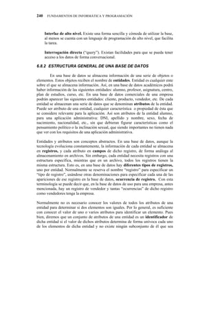 240    FUNDAMENTOS DE INFORMÁTICA Y PROGRAMACIÓN




      Interfaz de alto nivel. Existe una forma sencilla y cómoda de utilizar la base,
      al menos se cuenta con un lenguaje de programación de alto nivel, que facilita
      la tarea.

      Interrogación directa (“query”). Existan facilidades para que se pueda tener
      acceso a los datos de forma conversacional.

80:04" GUVTWEVWTC"IGPGTCN"FG"WPC"DCUG"FG"FCVQU

        En una base de datos se almacena información de una serie de objetos o
elementos. Estos objetos reciben el nombre de entidades. Entidad es cualquier ente
sobre el que se almacena información. Así, en una base de datos académicos podrá
haber información de las siguientes entidades: alumno, profesor, asignatura, centro,
plan de estudios, curso, etc. En una base de datos comerciales de una empresa
podrán aparecer las siguientes entidades: cliente, producto, vendedor, etc. De cada
entidad se almacenan una serie de datos que se denominan atributos de la entidad.
Puede ser atributo de una entidad, cualquier característica o propiedad de ésta que
se considere relevante para la aplicación. Así son atributos de la entidad alumno,
para una aplicación administrativa: DNI, apellido y nombre, sexo, fecha de
nacimiento, nacionalidad, etc., sin que debieran figurar características como el
pensamiento político o la inclinación sexual, que siendo importantes no tienen nada
que ver con los requisitos de una aplicación administrativa.

Entidades y atributos son conceptos abstractos. En una base de datos, aunque la
tecnología evoluciona constantemente, la información de cada entidad se almacena
en registros, y cada atributo en campos de dicho registro, de forma análoga al
almacenamiento en archivos. Sin embargo, cada entidad necesita registros con una
estructura específica, mientras que en un archivo, todos los registros tienen la
misma estructura. Esto es, en una base de datos hay diferentes tipos de registros,
uno por entidad. Normalmente se reserva el nombre “registro” para especificar un
“tipo de registro”, usándose otras denominaciones para especificar cada una de las
apariciones de ese registro en la base de datos, ocurrencia de registro. Con esta
terminología se puede decir que, en la base de datos de uso para una empresa, antes
mencionada, hay un registro de vendedor y tantas “ocurrencias” de dicho registro
como vendedores tenga la empresa.

Normalmente no es necesario conocer los valores de todos los atributos de una
entidad para determinar si dos elementos son iguales. Por lo general, es suficiente
con conocer el valor de uno o varios atributos para identificar un elemento. Pues
bien, diremos que un conjunto de atributos de una entidad es un identificador de
dicha entidad si el valor de dichos atributos determina de forma unívoca cada uno
de los elementos de dicha entidad y no existe ningún subconjunto de él que sea
 