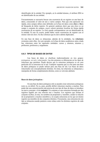 ARCHIVOS Y BASES DE DATOS        241


identificador de la entidad. Por ejemplo, en la entidad alumno, el atributo DNI es
un identificador de esa entidad.

Frecuentemente es necesario buscar una ocurrencia de un registro en una base de
datos, conociendo el valor de uno o varios campos. Para que esta operación sea
rápida, estos campos deben estar definidos en la base de datos como clave o llave
de búsqueda de dicho registro. En general, podemos decir que una clave es un
campo o conjunto de campos, cuyos valores permiten localizar de forma rápida
ocurrencias de un registro. La clave puede corresponderse con un identificador de
la entidad. Si esto no ocurre, podrá haber varias ocurrencias de registro con el
mismo valor de clave. Se dice entonces que la clave admite duplicados.

En una base de datos se almacenan, además de la entidades, las relaciones
existentes entre ellas. Así, por ejemplo, en la base de datos académicos antes citada
hay relaciones entre las siguientes entidades: cursos y alumnos, alumnos y
profesores, profesores y asignaturas.



80:05" VKRQU"FG"DCUGU"FG"FCVQU

        Las bases de datos se clasifican tradicionalmente en tres grupos:
jerárquicas, en red y relacionales. Las dos primeras se diferencian en los tipos de
relaciones que permiten. Puede decirse que la estructura jerárquica es un caso
particular de la estructura de la red. Cualquier esquema que se cree para una base
de datos jerárquica se puede utilizar para una base de red. Las bases de datos
relacionales son conceptualmente distintas. En éstas, las relaciones se almacenan y
manipulan de forma completamente distinta, como se verá más adelante.



Bases de datos jerárquicas.-

         En una base de datos jerárquica sólo se pueden crear estructuras jerárquicas
(esto es, en árbol). No es, pues, posible definir relaciones muchos a muchos. Para
poder dar una caracterización más precisa de este tipo de base de datos se introduce
un nuevo concepto: el de conjunto. Un conjunto es una estructura formada por dos
registros ligados por una relación uno a muchos. Los registros que forman el
conjunto reciben, en éste, los nombres de propietario y miembro, siendo la relación
de un propietario a muchos miembros y no acepta estructuras en las que un mismo
registro sea miembro de dos conjuntos distintos. Físicamente, una estructura de este
tipo se almacena usando punteros como enlace entre los distintos registros de cada
conjunto.
 