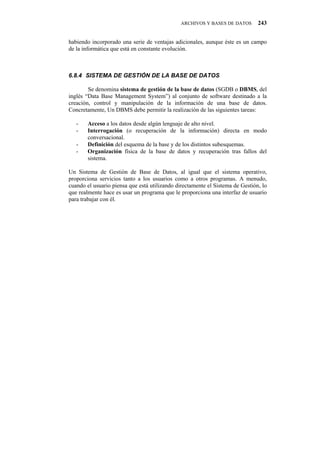 ARCHIVOS Y BASES DE DATOS       243


habiendo incorporado una serie de ventajas adicionales, aunque éste es un campo
de la informática que está en constante evolución.



80:06" UKUVGOC"FG"IGUVKłP"FG"NC"DCUG"FG"FCVQU

        Se denomina sistema de gestión de la base de datos (SGDB o DBMS, del
inglés “Data Base Management System”) al conjunto de software destinado a la
creación, control y manipulación de la información de una base de datos.
Concretamente, Un DBMS debe permitir la realización de las siguientes tareas:

   -   Acceso a los datos desde algún lenguaje de alto nivel.
   -   Interrogación (o recuperación de la información) directa en modo
       conversacional.
   -   Definición del esquema de la base y de los distintos subesquemas.
   -   Organización física de la base de datos y recuperación tras fallos del
       sistema.

Un Sistema de Gestión de Base de Datos, al igual que el sistema operativo,
proporciona servicios tanto a los usuarios como a otros programas. A menudo,
cuando el usuario piensa que está utilizando directamente el Sistema de Gestión, lo
que realmente hace es usar un programa que le proporciona una interfaz de usuario
para trabajar con él.
 