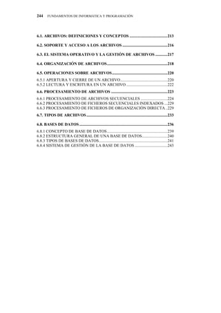 244     FUNDAMENTOS DE INFORMÁTICA Y PROGRAMACIÓN




6.1. ARCHIVOS: DEFINICIONES Y CONCEPTOS .....................................213

6.2. SOPORTE Y ACCESO A LOS ARCHIVOS ............................................216

6.3. EL SISTEMA OPERATIVO Y LA GESTIÓN DE ARCHIVOS ............217

6.4. ORGANIZACIÓN DE ARCHIVOS...........................................................218

6.5. OPERACIONES SOBRE ARCHIVOS......................................................220
6.5.1 APERTURA Y CIERRE DE UN ARCHIVO..............................................220
6.5.2 LECTURA Y ESCRITURA EN UN ARCHIVO ........................................222
6.6. PROCESAMIENTO DE ARCHIVOS .......................................................223
6.6.1 PROCESAMIENTO DE ARCHIVOS SECUENCIALES ..........................224
6.6.2 PROCESAMIENTO DE FICHEROS SECUENCIALES INDEXADOS ...229
6.6.3 PROCESAMIENTO DE FICHEROS DE ORGANIZACIÓN DIRECTA ..229
6.7. TIPOS DE ARCHIVOS ...............................................................................233

6.8. BASES DE DATOS ......................................................................................236
6.8.1 CONCEPTO DE BASE DE DATOS...........................................................239
6.8.2 ESTRUCTURA GENERAL DE UNA BASE DE DATOS.........................240
6.8.3 TIPOS DE BASES DE DATOS...................................................................241
6.8.4 SISTEMA DE GESTIÓN DE LA BASE DE DATOS ................................243
 