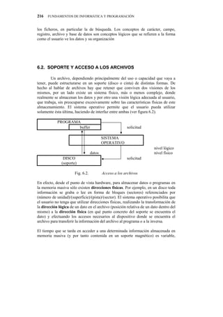 216   FUNDAMENTOS DE INFORMÁTICA Y PROGRAMACIÓN


los ficheros, en particular la de búsqueda. Los conceptos de carácter, campo,
registro, archivo y base de datos son conceptos lógicos que se refieren a la forma
como el usuario ve los datos y su organización




8040" UQRQTVG"["CEEGUQ"C"NQU"CTEJKXQU

        Un archivo, dependiendo principalmente del uso o capacidad que vaya a
tener, puede estructurarse en un soporte (disco o cinta) de distintas formas. De
hecho al hablar de archivos hay que retener que conviven dos visiones de los
mismos, por un lado existe un sistema físico, más o menos complejo, donde
realmente se almacenan los datos y por otro una visión lógica adecuada al usuario,
que trabaja, sin preocuparse excesivamente sobre las características físicas de este
almacenamiento. El sistema operativo permite que el usuario pueda utilizar
solamente ésta última, haciendo de interfaz entre ambas (ver figura 6.2).

            PROGRAMA
                    buffer                               solicitud

                                           SISTEMA
                                           OPERATIVO
                                                                       nivel lógico
                                   datos                               nivel físico
                DISCO                                    solicitud
               (soporte)

                       Fig. 6.2.           Acceso a los archivos

En efecto, desde el punto de vista hardware, para almacenar datos o programas en
la memoria masiva sólo existen direcciones físicas. Por ejemplo, en un disco toda
información se graba o lee en forma de bloques (sectores) referenciados por
(número de unidad)/(superficie)/(pista)/(sector). El sistema operativo posibilita que
el usuario no tenga que utilizar direcciones físicas, realizando la transformación de
la dirección lógica de un dato en el archivo (posición relativa de un dato dentro del
mismo) a la dirección física (en qué punto concreto del soporte se encuentra el
dato) y efectuando los accesos necesarios al dispositivo donde se encuentra el
archivo para transferir la información del archivo al programa o a la inversa.

El tiempo que se tarda en acceder a una determinada información almacenada en
memoria masiva (y por tanto contenida en un soporte magnético) es variable,
 