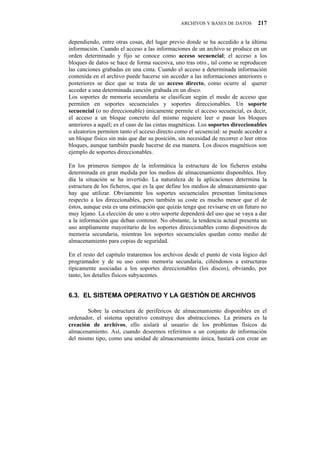 ARCHIVOS Y BASES DE DATOS        217


dependiendo, entre otras cosas, del lugar previo donde se ha accedido a la última
información. Cuando el acceso a las informaciones de un archivo se produce en un
orden determinado y fijo se conoce como acceso secuencial; el acceso a los
bloques de datos se hace de forma sucesiva, uno tras otro., tal como se reproducen
las canciones grabadas en una cinta. Cuando el acceso a determinada información
contenida en el archivo puede hacerse sin acceder a las informaciones anteriores o
posteriores se dice que se trata de un acceso directo, como ocurre al querer
acceder a una determinada canción grabada en un disco.
Los soportes de memoria secundaria se clasifican según el modo de acceso que
permiten en soportes secuenciales y soportes direccionables. Un soporte
secuencial (o no direccionable) únicamente permite el acceso secuencial, es decir,
el acceso a un bloque concreto del mismo requiere leer o pasar los bloques
anteriores a aquél; es el caso de las cintas magnéticas. Los soportes direccionables
o aleatorios permiten tanto el acceso directo como el secuencial: se puede acceder a
un bloque físico sin más que dar su posición, sin necesidad de recorrer o leer otros
bloques, aunque también puede hacerse de esa manera. Los discos magnéticos son
ejemplo de soportes direccionables.

En los primeros tiempos de la informática la estructura de los ficheros estaba
determinada en gran medida por los medios de almacenamiento disponibles. Hoy
día la situación se ha invertido. La naturaleza de la aplicaciones determina la
estructura de los ficheros, que es la que define los medios de almacenamiento que
hay que utilizar. Obviamente los soportes secuenciales presentan limitaciones
respecto a los direccionables, pero también su coste es mucho menor que el de
éstos, aunque esta es una estimación que quizás tenga que revisarse en un futuro no
muy lejano. La elección de uno u otro soporte dependerá del uso que se vaya a dar
a la información que deban contener. No obstante, la tendencia actual presenta un
uso ampliamente mayoritario de los soportes direccionables como dispositivos de
memoria secundaria, mientras los soportes secuenciales quedan como medio de
almacenamiento para copias de seguridad.

En el resto del capítulo trataremos los archivos desde el punto de vista lógico del
programador y de su uso como memoria secundaria, ciñéndonos a estructuras
típicamente asociadas a los soportes direccionables (los discos), obviando, por
tanto, los detalles físicos subyacentes.


8050" GN"UKUVGOC"QRGTCVKXQ"["NC"IGUVKłP"FG"CTEJKXQU

       Sobre la estructura de periféricos de almacenamiento disponibles en el
ordenador, el sistema operativo construye dos abstracciones. La primera es la
creación de archivos, ello aislará al usuario de los problemas físicos de
almacenamiento. Así, cuando deseemos referirnos a un conjunto de información
del mismo tipo, como una unidad de almacenamiento única, bastará con crear un
 