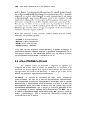 218   FUNDAMENTOS DE INFORMÁTICA Y PROGRAMACIÓN


archivo dándole el nombre que considere oportuno. La segunda abstracción es lo
que se denomina directorio. Los directorios son conjuntos de archivos agrupados
de acuerdo con un libre criterio (teniendo en cuenta los usuarios que lo han creado,
o el contenido de los archivos, etc.). El sistema operativo crea y mantiene por cada
directorio un índice con los nombres de los archivos que éste contiene, así como
información sobre cada uno de ellos, tal como espacio que ocupa, tipo, fecha y
hora en que por última vez se ha escrito sobre él, dirección física donde se
encuentra, etc. De este modo la estructura global del sistema de archivos es un
árbol en el que los nodos internos (los que constituyen la raíz de un subárbol) son
directorios y los nodos hoja son archivos.

Sobre estas estructuras de datos, el sistema operativo permite al usuario realizar,
entre otras, las siguientes funciones:

- creación de archivo o directorio.
- borrado de archivo o directorio.
- listar el índice de un directorio.
- copiar de archivo o directorio.

Al ser estas funciones propias del sistema operativo y en general los lenguajes de
programación han sido diseñados para que los programas no tengan que realizar
directamente ninguna de estas operaciones, ya que basta con invocar al sistema
operativo para que las lleve a cabo cuando sean necesarias.


8060" QTICPKCEKłP"FG"CTEJKXQU

         Hay diferentes formas de estructurar u organizar los registros que
componen un archivo sobre un soporte de información. La eficiencia en la
utilización del archivo depende de la organización del mismo; por ello se debe
optar por una u otra organización atendiendo a la forma en que se va a usar el
archivo. Las principales organizaciones de archivos son:

Secuencial. Los registros se encuentran en cierto orden, yuxtapuestos
consecutivamente y por tanto han de ser leídos, necesariamente, según este orden.
En la organización secuencial los registros carecen de un orden especial, estando
situados según el orden temporal de su inclusión en el archivo; si se desea que
estén ordenados según otro criterio, el campo clave por ejemplo, debe hacerse
programándolo adecuadamente. Por lo general, en un archivo secuencial al final
del archivo físico, se graba la marca de final de fichero (end-of-file, EOF), que en
la mayoría de lenguajes se asocia a una función lógica, eof, verdadera cuando se
alcanza el final de fichero y falsa en caso contrario. Si un archivo está vacío, sólo
contiene la marca final de archivo.
 