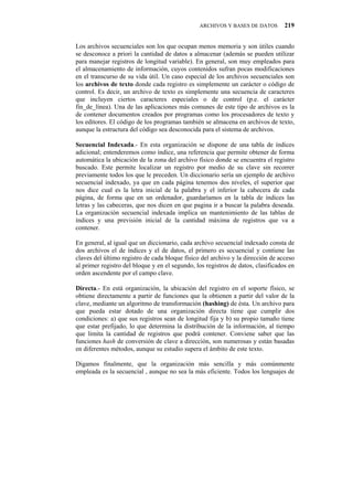 ARCHIVOS Y BASES DE DATOS         219


Los archivos secuenciales son los que ocupan menos memoria y son útiles cuando
se desconoce a priori la cantidad de datos a almacenar (además se pueden utilizar
para manejar registros de longitud variable). En general, son muy empleados para
el almacenamiento de información, cuyos contenidos sufran pocas modificaciones
en el transcurso de su vida útil. Un caso especial de los archivos secuenciales son
los archivos de texto donde cada registro es simplemente un carácter o código de
control. Es decir, un archivo de texto es simplemente una secuencia de caracteres
que incluyen ciertos caracteres especiales o de control (p.e. el carácter
fin_de_línea). Una de las aplicaciones más comunes de este tipo de archivos es la
de contener documentos creados por programas como los procesadores de texto y
los editores. El código de los programas también se almacena en archivos de texto,
aunque la estructura del código sea desconocida para el sistema de archivos.

Secuencial Indexada.- En esta organización se dispone de una tabla de índices
adicional; entenderemos como índice, una referencia que permite obtener de forma
automática la ubicación de la zona del archivo físico donde se encuentra el registro
buscado. Este permite localizar un registro por medio de su clave sin recorrer
previamente todos los que le preceden. Un diccionario sería un ejemplo de archivo
secuencial indexado, ya que en cada página tenemos dos niveles, el superior que
nos dice cual es la letra inicial de la palabra y el inferior la cabecera de cada
página, de forma que en un ordenador, guardaríamos en la tabla de índices las
letras y las cabeceras, que nos dicen en que pagina ir a buscar la palabra deseada.
La organización secuencial indexada implica un mantenimiento de las tablas de
índices y una previsión inicial de la cantidad máxima de registros que va a
contener.

En general, al igual que un diccionario, cada archivo secuencial indexado consta de
dos archivos el de índices y el de datos, el primero es secuencial y contiene las
claves del último registro de cada bloque físico del archivo y la dirección de acceso
al primer registro del bloque y en el segundo, los registros de datos, clasificados en
orden ascendente por el campo clave.

Directa.- En está organización, la ubicación del registro en el soporte físico, se
obtiene directamente a partir de funciones que la obtienen a partir del valor de la
clave, mediante un algoritmo de transformación (hashing) de ésta. Un archivo para
que pueda estar dotado de una organización directa tiene que cumplir dos
condiciones: a) que sus registros sean de longitud fija y b) su propio tamaño tiene
que estar prefijado, lo que determina la distribución de la información, al tiempo
que limita la cantidad de registros que podrá contener. Conviene saber que las
funciones hash de conversión de clave a dirección, son numerosas y están basadas
en diferentes métodos, aunque su estudio supera el ámbito de este texto.

Digamos finalmente, que la organización más sencilla y más comúnmente
empleada es la secuencial , aunque no sea la más eficiente. Todos los lenguajes de
 