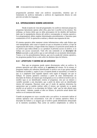 220   FUNDAMENTOS DE INFORMÁTICA Y PROGRAMACIÓN


programación permiten tratar con archivos secuenciales, mientras que el
tratamiento de archivos indexados y archivos de organización directa no está
previsto en todos los lenguajes.


8070" QRGTCEKQPGU"UQDTG"CTEJKXQU

       Desde el punto de vista del programador, los archivos interesan porque los
programas típicamente operan sobre ellos, para leer ó escribir en los mismos. Sin
embargo, ya hemos dicho que no debe preocuparse de los detalles del hardware
dado que la manipulación directa del archivo corresponden al sistema operativo.
Los programadores deben emplear determinados procedimientos o funciones para
comunicarle al S.O. la operación a realizar y obtener una respuesta de éste.

El sistema operativo debe mantener ciertas informaciones sobre cada fichero que
esté manipulando, tales como el soporte en que se encuentra el archivo, el tipo de
organización del mismo, el lugar donde éste empieza o la posición actual dentro de
un archivo (que indica dónde se va a producir el próximo acceso al archivo, si se
trabaja con acceso secuencial). Todo ello esta contenido en un descriptor de
fichero asociado a cada archivo que se esté utilizado en un momento determinado.
Vamos a ver los procedimientos básicos, que con la ayuda del sistema operativo,
los programas pueden llevar a cabo sobre los distintos tipos de ficheros.

80703" CRGTVWTC"["EKGTTG"FG"WP"CTEJKXQ

         Para que un programa pueda operar directamente sobre un archivo, la
primera operación que debe realizar es la apertura del mismo. En la misma, el
programa emplea una subrutina identificando el archivo con el que quiere trabajar
(mediante un nombre y, según el caso, el soporte donde se encuentra) y el modo en
que va a emplearlo (este segundo aspecto varía según el lenguaje con que se
trabaje). El sistema operativo construye a partir de estas informaciones un
descriptor de fichero, de manera que el programa ya no se referirá al archivo por su
nombre (que es un identificador externo al programa), sino por un número o
variable asociado a este descriptor, que a partir de ahora será un identificador
interno del programa. Hacemos notar que el modo de apertura determina las
operaciones que se podrán realizar sobre el mismo: por ejemplo no se puede
escribir en un archivo si su descriptor de fichero ‘sabe’ que ha sido abierto para
‘sólo lectura’. Además, cuando se abre un fichero, la posición actual dentro del
archivo es el comienzo del mismo.

Cuando un programa no vaya a acceder más a un archivo, es necesario indicar al
sistema operativo esta circunstancia. Con ello el sistema operativo libera el
descriptor de fichero y se asegura que el archivo queda debidamente almacenado
en la memoria secundaria. Para cerrar un archivo simplemente se utiliza la
 