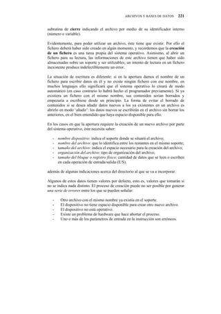 ARCHIVOS Y BASES DE DATOS         221


subrutina de cierre indicando el archivo por medio de su identificador interno
(número o variable).

Evidentemente, para poder utilizar un archivo, éste tiene que existir. Por ello el
fichero deberá haber sido creado en algún momento, y recordemos que la creación
de un fichero es una tarea propia del sistema operativo. Asimismo, al abrir un
fichero para su lectura, las informaciones de este archivo tienen que haber sido
almacenadas sobre un soporte y ser utilizables; un intento de lectura en un fichero
inexistente produce indefectiblemente un error.

La situación de escritura es diferente: si en la apertura damos el nombre de un
fichero para escribir datos en él y no existe ningún fichero con ese nombre, en
muchos lenguajes ello significará que el sistema operativo lo creará de modo
automático (en caso contrario lo habrá hecho el programador previamente). Si ya
existiera un fichero con el mismo nombre, sus contenidos serían borrados y
empezaría a escribiese desde un principio. La forma de evitar el borrado de
contenidos si se desea añadir datos nuevos a los ya existentes en un archivo es
abrirlo en modo ‘añadir’: los datos nuevos se escribirán en el archivo sin borrar los
anteriores, en el bien entendido que haya espacio disponible para ello.

En los casos en que la apertura requiere la creación de un nuevo archivo por parte
del sistema operativo, éste necesita saber:

   -   nombre dispositivo: indica el soporte donde se situará el archivo;
   -   nombre del archivo: que lo identifica entre los restantes en el mismo soporte;
   -   tamaño del archivo: indica el espacio necesario para la creación del archivo;
   -   organización del archivo: tipo de organización del archivo;
   -   tamaño del bloque o registro físico: cantidad de datos que se leen o escriben
       en cada operación de entrada/salida (E/S).

además de algunas indicaciones acerca del directorio al que se va a incorporar.

Algunos de estos datos tienen valores por defecto, esto es, valores que tomarán si
no se indica nada distinto. El proceso de creación puede no ser posible por generar
una serie de errores entre los que se pueden señalar:

   -    Otro archivo con el mismo nombre ya existía en el soporte.
   -    El dispositivo no tiene espacio disponible para crear otro nuevo archivo.
   -    El dispositivo no está operativo.
   -    Existe un problema de hardware que hace abortar el proceso.
   -    Uno o más de los parámetros de entrada en la instrucción son erróneos.
 