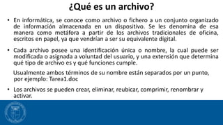 ¿Qué es un archivo?
• En informática, se conoce como archivo o fichero a un conjunto organizado
de información almacenada en un dispositivo. Se les denomina de esa
manera como metáfora a partir de los archivos tradicionales de oficina,
escritos en papel, ya que vendrían a ser su equivalente digital.
• Cada archivo posee una identificación única o nombre, la cual puede ser
modificada o asignada a voluntad del usuario, y una extensión que determina
qué tipo de archivo es y qué funciones cumple.
Usualmente ambos términos de su nombre están separados por un punto,
por ejemplo: Tarea1.doc
• Los archivos se pueden crear, eliminar, reubicar, comprimir, renombrar y
activar.
 