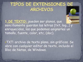 1.DE TEXTO: pueden ser planos, que sencillamente guardan las letras (txt, log...) y enriquecidos, los que podemos asignarles un tamaño, fuente, color, etc, (doc).TXT: archivo de texto plano, sin gráficos. Se abre con cualquier editor de texto, incluido el Bloc de Notas, de Windows.TIPOS DE EXTENSIONES DE ARCHIVOS