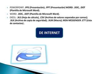  POWERPOINT: .PPS (Presentación); .PPT (Presentación) WORD: .DOC, .DOT
(Plantilla de Microsoft Word).
 WORD: .DOC, .DOT (Plantilla de Microsoft Word).
 EXCEL: .XLS (Hoja de cálculo), .CSV (Archivo de valores separados por comas);
.XLK (Archivo de copia de seguridad); .XLM (Macro); MSN MESSENGER .CTT (Lista
de contactos) .
DE INTERNET
 