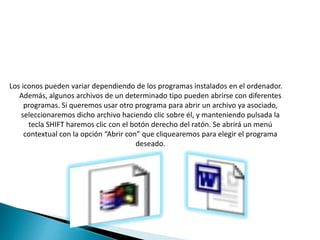 Los iconos pueden variar dependiendo de los programas instalados en el ordenador.
Además, algunos archivos de un determinado tipo pueden abrirse con diferentes
programas. Si queremos usar otro programa para abrir un archivo ya asociado,
seleccionaremos dicho archivo haciendo clic sobre él, y manteniendo pulsada la
tecla SHIFT haremos clic con el botón derecho del ratón. Se abrirá un menú
contextual con la opción “Abrir con” que cliquearemos para elegir el programa
deseado.
 
