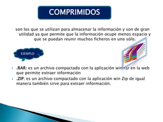 son los que se utilizan para almacenar la información y son de gran
utilidad ya que permite que la información ocupe menos espacio y
que se puedan reunir muchos ficheros en uno sólo.
 .RAR: es un archivo compactado con la aplicación win rar en la web
que permite extraer información
 .ZIP: es un archivo compactado con la aplicación win Zip de igual
manera también sirve para extraer información.
COMPRIMIDOS
EJEMPLO
 