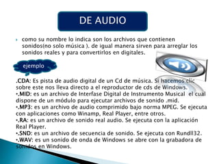  como su nombre lo indica son los archivos que contienen
sonidos(no solo música ). de igual manera sirven para arreglar los
sonidos reales y para convertirlos en digitales.
ejemplo
.CDA: Es pista de audio digital de un Cd de música. Si hacemos clic
sobre este nos lleva directo a el reproductor de cds de Windows.
•.MID: es un archivo de Interfase Digital de Instrumento Musical el cual
dispone de un módulo para ejecutar archivos de sonido .mid.
•.MP3: es un archivo de audio comprimido bajo norma MPEG. Se ejecuta
con aplicaciones como Winamp, Real Player, entre otros.
•.RA: es un archivo de sonido real audio. Se ejecuta con la aplicación
Real Player.
•.SND: es un archivo de secuencia de sonido. Se ejecuta con Rundll32.
•.WAV: es un sonido de onda de Windows se abre con la grabadora de
sonidos en Windows.
 