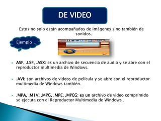 Estos no solo están acompañados de imágenes sino también de
sonidos.
 ASF, .LSF, .ASX: es un archivo de secuencia de audio y se abre con el
reproductor multimedia de Windows.
 .AVI: son archivos de videos de película y se abre con el reproductor
multimedia de Windows también.
 .MPA, .M1V, .MPG, .MPE, .MPEG: es un archivo de video comprimido
se ejecuta con el Reproductor Multimedia de Windows .
DE VIDEO
Ejemplo
 