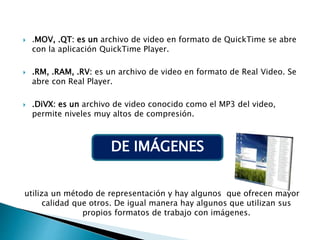  .MOV, .QT: es un archivo de video en formato de QuickTime se abre
con la aplicación QuickTime Player.
 .RM, .RAM, .RV: es un archivo de video en formato de Real Video. Se
abre con Real Player.
 .DiVX: es un archivo de video conocido como el MP3 del video,
permite niveles muy altos de compresión.
utiliza un método de representación y hay algunos que ofrecen mayor
calidad que otros. De igual manera hay algunos que utilizan sus
propios formatos de trabajo con imágenes.
DE IMÁGENES
 