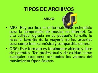 TIPOS DE ARCHIVOS
                     AUDIO

• MP3: Hoy por hoy es el formato más extendido
  para la compresión de música en Internet. Su
  alta calidad lograda en su pequeño tamaño lo
  hace el favorito de la mayoría de los usuarios
  para comprimir su música y compartirla en red.
• OGG: Este formato es totalmente abierto y libre
  de patentes. Tan profesional y de calidad como
  cualquier otro pero con todos los valores del
  movimiento Open Source.
 