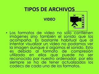 TIPOS DE ARCHIVOS
                   VIDEO


• Los formatos de video no sólo contienen
  imágenes sino también el sonido que las
  acompaña. Es bastante habitual que al
  intentar visualizar un vídeo no podamos ver
  la imagen aunque sí oigamos el sonido. Esto
  es debido al formato de compresión
  utilizado en ellos que puede no ser
  reconocido por nuestro ordenador, por ello
  siempre se ha de tener actualizados los
  codecs de cada uno de los formatos.
 