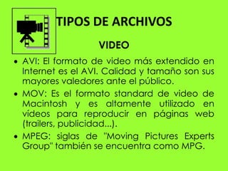 TIPOS DE ARCHIVOS
                 VIDEO
AVI: El formato de video más extendido en
Internet es el AVI. Calidad y tamaño son sus
mayores valedores ante el público.
MOV: Es el formato standard de video de
Macintosh y es altamente utilizado en
vídeos para reproducir en páginas web
(trailers, publicidad...).
MPEG: siglas de "Moving Pictures Experts
Group" también se encuentra como MPG.
 