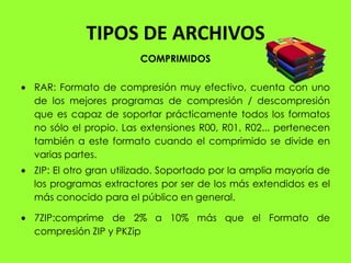 TIPOS DE ARCHIVOS
                      COMPRIMIDOS

RAR: Formato de compresión muy efectivo, cuenta con uno
de los mejores programas de compresión / descompresión
que es capaz de soportar prácticamente todos los formatos
no sólo el propio. Las extensiones R00, R01, R02... pertenecen
también a este formato cuando el comprimido se divide en
varias partes.
ZIP: El otro gran utilizado. Soportado por la amplia mayoría de
los programas extractores por ser de los más extendidos es el
más conocido para el público en general.

7ZIP:comprime de 2% a 10% más que el Formato de
compresión ZIP y PKZip
 