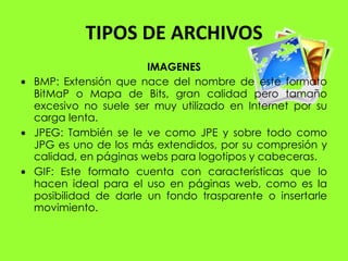 TIPOS DE ARCHIVOS
                     IMAGENES
BMP: Extensión que nace del nombre de este formato
BitMaP o Mapa de Bits, gran calidad pero tamaño
excesivo no suele ser muy utilizado en Internet por su
carga lenta.
JPEG: También se le ve como JPE y sobre todo como
JPG es uno de los más extendidos, por su compresión y
calidad, en páginas webs para logotipos y cabeceras.
GIF: Este formato cuenta con características que lo
hacen ideal para el uso en páginas web, como es la
posibilidad de darle un fondo trasparente o insertarle
movimiento.
 