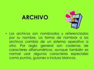 ARCHIVO

• Los archivos son nombrados y referenciados
  por su nombre. La forma de nombrar a los
  archivos cambia de un sistema operativo a
  otro. Por regla general son cadenas de
  caracteres alfanuméricos, aunque también es
  normal usar algunos caracteres especiales
  como puntos, guiones o incluso blancos.
 