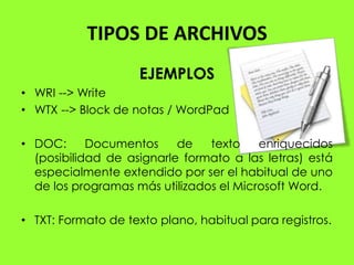 TIPOS DE ARCHIVOS
                    EJEMPLOS
• WRI --> Write
• WTX --> Block de notas / WordPad

• DOC:      Documentos     de   texto    enriquecidos
  (posibilidad de asignarle formato a las letras) está
  especialmente extendido por ser el habitual de uno
  de los programas más utilizados el Microsoft Word.

• TXT: Formato de texto plano, habitual para registros.
 