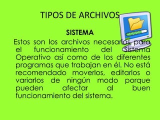 TIPOS DE ARCHIVOS
               SISTEMA
Estos son los archivos necesarios para
 el   funcionamiento     del   Sistema
 Operativo así como de los diferentes
 programas que trabajan en él. No está
 recomendado moverlos, editarlos o
 variarlos de ningún modo porque
 pueden       afectar     al      buen
 funcionamiento del sistema.
 