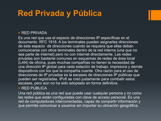 Red Privada y Pública

 RED PRIVADA
Es una red que usa el espacio de direcciones IP específicas en el
documento RFC 1918....