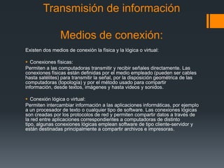 Transmisión de información

                Medios de conexión:
Existen dos medios de conexión la física y la lógica o vir...