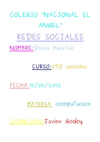 COLEGIO “NACIONAL EL
         ANGEL”
  REDES SOCIALES
NOMBRE:Diana Huertas


       CURSO:5TO sociales


FECHA:15/05/2012


     MATERIA: computacion


LICENCIADO:Javier Godoy
 