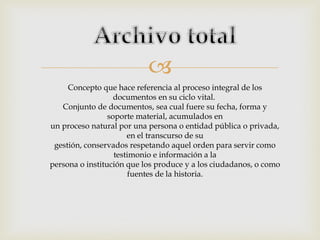 
Concepto que hace referencia al proceso integral de los
documentos en su ciclo vital.
Conjunto de documentos, sea cual fuere su fecha, forma y
soporte material, acumulados en
un proceso natural por una persona o entidad pública o privada,
en el transcurso de su
gestión, conservados respetando aquel orden para servir como
testimonio e información a la
persona o institución que los produce y a los ciudadanos, o como
fuentes de la historia.

 