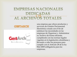 
una empresa que ofrece productos y
servicios de Gestión Documental
Electrónica creada con el fin de
satisfacer las necesidades en las
empresas de Organizar y Administrar
su Archivo de forma eficiente,
cumpliendo con las normas legales
vigentes en la legislación colombiana y
llevando a cabo los procesos para
cumplir con el Artículo 28 de la ley
962/2005 (obligatoria para las
empresas,

 