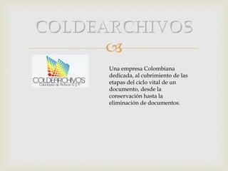 
Una empresa Colombiana
dedicada, al cubrimiento de las
etapas del ciclo vital de un
documento, desde la
conservación hasta la
eliminación de documentos.

 