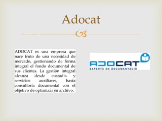 Adocat

ADOCAT es una empresa que
nace fruto de una necesidad de
mercado, gestionando de forma
integral el fondo documental de
sus clientes. La gestión integral
alcanza
desde
custodia
y
servicios
auxiliares,
hasta
consultoría documental con el
objetivo de optimizar su archivo.

 