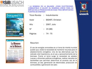 Resumen: El uso de energías renovables es un tema de interés mundial puesto que, existe la necesidad de mantener recursos para el abastecimiento energético. Una de las alternativas que ha cobrado vital importancia, es el uso y aprovechamiento de la biomasa. Frente al tema surge la necesidad de adoptar nuevas y eficientes políticas energéticas, realizar estudios de factibilidad que permitan determinar el correcto uso de la biomasa, ya sea, generación de electricidad, producción de combustibles o generación de calor.  “  LA BIOMASA EN LA BALANZA: ¿PARA ELECTRICIDAD, COMBUSTIBLE O CALOR? SU DEMANDA CRECE PARA SU EMPLEO EN LA PRODUCCION DE ESAS TRES IMPORTANTES FUENTES DE ENERGÍA ”  74 - 75 : Páginas  15 (88) : Nº  2007, Julio  : Año  BIDART, Christian : Autor  InduAmbiente  : Titulo Revista  