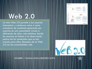 Un sitio Web 2.0 permite a los usuarios
interactuar y colaborar entre sí como
creadores de contenido generado por
usuarios en una comunidad virtual, a
diferencia de sitios web estáticos donde
los usuarios se limitan a la observación
pasiva de los contenidos que se han
creado para ellos. Ejemplos de la Web
2.0 son las comunidades web




           NOMBRE : YULIANA PAOLA BRICEÑO SOTO
 