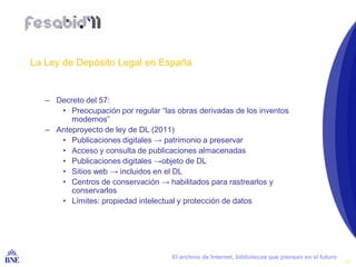 La Ley de Depósito Legal en España


      – Decreto del 57:
         • Preocupación por regular “las obras derivadas de los inventos
            modernos”
      – Anteproyecto de ley de DL (2011)
         • Publicaciones digitales → patrimonio a preservar
         • Acceso y consulta de publicaciones almacenadas
         • Publicaciones digitales →objeto de DL
         • Sitios web → incluidos en el DL
         • Centros de conservación → habilitados para rastrearlos y
            conservarlos
         • Límites: propiedad intelectual y protección de datos




BIBLIOTECA NACIONAL DE ESPAÑA           El archivo de Internet, bibliotecas que piensan en el futuro
                                                                                                       10
 