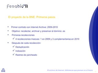 El proyecto de la BNE: Primeros pasos


•   Primer contrato con Internet Archive: 2009-2010
•    Objetivo: recolectar, archivar y preservar el dominio .es
•    Primeras recolecciones
       4 recolecciones masivas: 1 en 2009 y 3 complementarias en 2010
•    Después de cada recolección:
       Deduplicación
       Indización
       Rastreo de parcheado




BIBLIOTECA NACIONAL DE ESPAÑA              El archivo de Internet, bibliotecas que piensan en el futuro
                                                                                                          11
 
