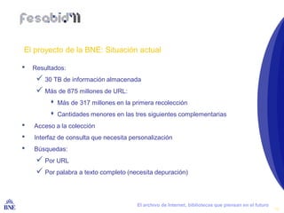 El proyecto de la BNE: Situación actual

•   Resultados:
       30 TB de información almacenada
       Más de 875 millones de URL:
           Más de 317 millones en la primera recolección
           Cantidades menores en las tres siguientes complementarias
•    Acceso a la colección
•    Interfaz de consulta que necesita personalización
•    Búsquedas:
       Por URL
       Por palabra a texto completo (necesita depuración)


BIBLIOTECA NACIONAL DE ESPAÑA            El archivo de Internet, bibliotecas que piensan en el futuro
                                                                                                        13
 