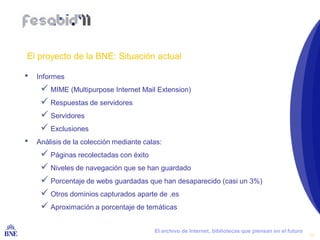 El proyecto de la BNE: Situación actual

•   Informes
       MIME (Multipurpose Internet Mail Extension)
       Respuestas de servidores
       Servidores
       Exclusiones
•   Análisis de la colección mediante calas:
       Páginas recolectadas con éxito
       Niveles de navegación que se han guardado
       Porcentaje de webs guardadas que han desaparecido (casi un 3%)
       Otros dominios capturados aparte de .es
       Aproximación a porcentaje de temáticas

BIBLIOTECA NACIONAL DE ESPAÑA            El archivo de Internet, bibliotecas que piensan en el futuro
                                                                                                        14
 