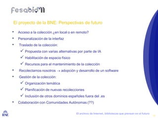 El proyecto de la BNE: Perspectivas de futuro

•   Acceso a la colección ¿en local o en remoto?
•   Personalización de la interfaz
•    Traslado de la colección:
       Propuesta con varias alternativas por parte de IA
       Habilitación de espacio físico
       Recursos para el mantenimiento de la colección
•    Recolectamos nosotros  adopción y desarrollo de un software
•    Gestión de la colección:
       Organización temática
       Planificación de nuevas recolecciones
       Inclusión de otros dominios españoles fuera del .es
•   Colaboración con Comunidades Autónomas (??)


BIBLIOTECA NACIONAL DE ESPAÑA            El archivo de Internet, bibliotecas que piensan en el futuro
                                                                                                        18
 