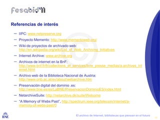 Referencias de interés

 –   IIPC: www.netpreserve.org
 –   Proyecto Memento: http://www.mementoweb.org/
 –   Wiki de proyectos de archivado web:
     http://en.wikipedia.org/wiki/List_of_Web_Archiving_Initiatives
 –   Internet Archive: www.archive.org
 –   Archivos de internet en la BnF:
     http://www.bnf.fr/fr/collections_et_services/livre_presse_medias/a.archives_int
     ernet.html
 –   Archivo web de la Biblioteca Nacional de Austria:
     http://www.onb.ac.at/ev/about/webarchive.htm
 –   Preservación digital del dominio .es:
     http://www.bne.es/es/LaBNE/PreservacionDominioES/index.html
 –   NetarchiveSuite: http://netarchive.dk/suite/Welcome
 –   “A Memory of Webs Past”, http://spectrum.ieee.org/telecom/internet/a-
     memory-of-webs-past/0

BIBLIOTECA NACIONAL DE ESPAÑA            El archivo de Internet, bibliotecas que piensan en el futuro
                                                                                                        19
 