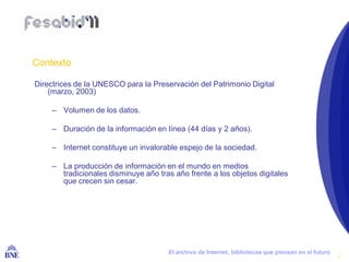 Contexto

  Directrices de la UNESCO para la Preservación del Patrimonio Digital
      (marzo, 2003)

        – Volumen de los datos.

        – Duración de la información en línea (44 días y 2 años).

        – Internet constituye un invalorable espejo de la sociedad.

        – La producción de información en el mundo en medios
          tradicionales disminuye año tras año frente a los objetos digitales
          que crecen sin cesar.




BIBLIOTECA NACIONAL DE ESPAÑA             El archivo de Internet, bibliotecas que piensan en el futuro
                                                                                                         3
 